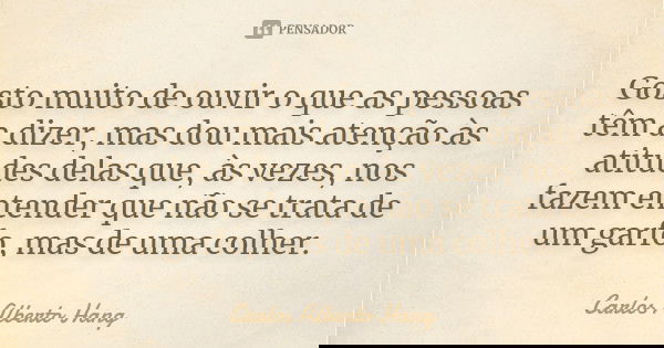 Gosto muito de ouvir o que as pessoas têm a dizer, mas dou mais atenção às atitudes delas que, às vezes, nos fazem entender que não se trata de um garfo, mas de... Frase de Carlos Alberto Hang.