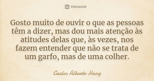 Gosto muito de ouvir o que as pessoas têm a dizer, mas dou mais atenção às atitudes delas que, às vezes, nos fazem entender que não se trata de um garfo, mas de... Frase de Carlos Alberto Hang.