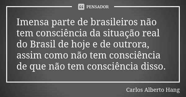 Imensa parte de brasileiros não tem consciência da situação real do Brasil de hoje e de outrora, assim como não tem consciência de que não tem consciência disso... Frase de Carlos Alberto Hang.