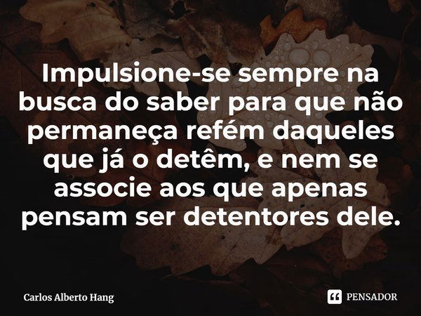 ⁠Impulsione-se sempre na busca do saber para que não permaneça refém daqueles que já o detêm, e nem se associe aos que apenas pensam ser detentores dele.... Frase de Carlos Alberto Hang.