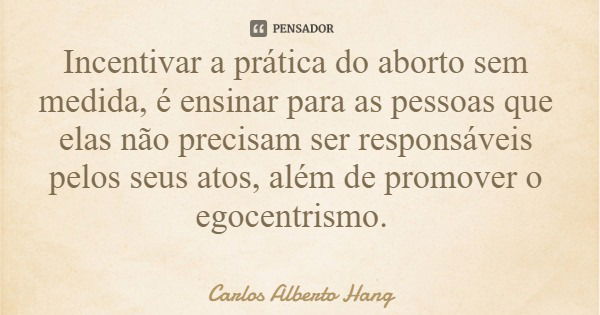 Incentivar a prática do aborto sem medida, é ensinar para as pessoas que elas não precisam ser responsáveis pelos seus atos, além de promover o egocentrismo.... Frase de Carlos Alberto Hang.