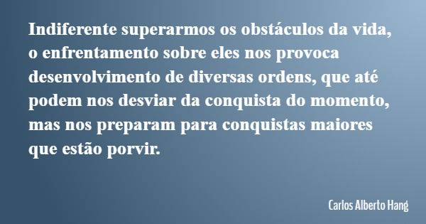 Indiferente superarmos os obstáculos da vida, o enfrentamento sobre eles nos provoca desenvolvimento de diversas ordens, que até podem nos desviar da conquista ... Frase de Carlos Alberto Hang.