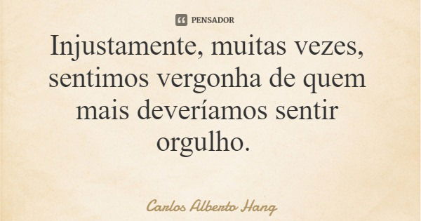 Injustamente, muitas vezes, sentimos vergonha de quem mais deveríamos sentir orgulho.... Frase de Carlos Alberto Hang.