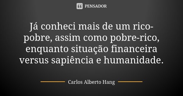 Já conheci mais de um rico-pobre, assim como pobre-rico, enquanto situação financeira versus sapiência e humanidade.... Frase de Carlos Alberto Hang.