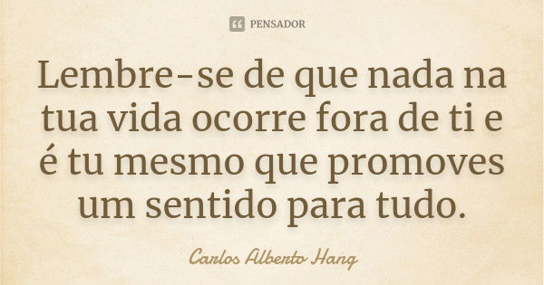 Lembre-se de que nada na tua vida ocorre fora de ti e é tu mesmo que promoves um sentido para tudo.... Frase de Carlos Alberto Hang.