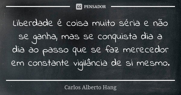 Liberdade é coisa muito séria e não se ganha, mas se conquista dia a dia ao passo que se faz merecedor em constante vigilância de si mesmo.... Frase de Carlos Alberto Hang.