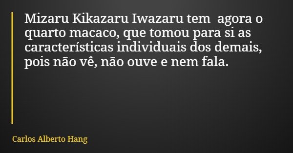 Mizaru Kikazaru Iwazaru tem agora o quarto macaco, que tomou para si as características individuais dos demais, pois não vê, não ouve e nem fala.... Frase de Carlos Alberto Hang.