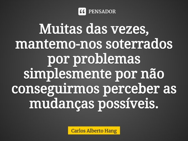 ⁠Muitas das vezes, mantemo-nos soterrados por problemas simplesmente por não conseguirmos perceber as mudanças possíveis.... Frase de Carlos Alberto Hang.