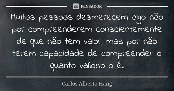 Muitas pessoas desmerecem algo não por compreenderem conscientemente de que não tem valor, mas por não terem capacidade de compreender o quanto valioso o é.... Frase de Carlos Alberto Hang.