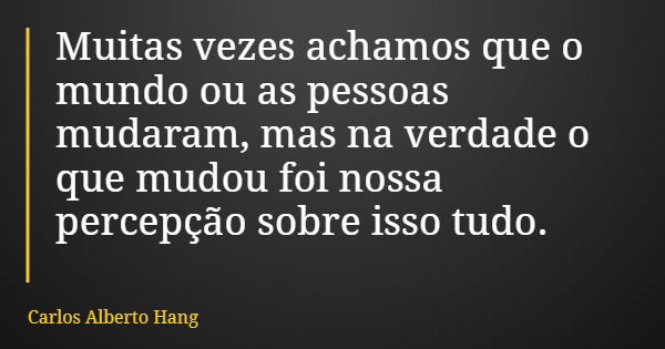 Muitas vezes achamos que o mundo ou as pessoas mudaram, mas na verdade o que mudou foi nossa percepção sobre isso tudo.... Frase de Carlos Alberto Hang.