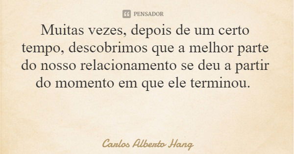 Muitas vezes, depois de um certo tempo, descobrimos que a melhor parte do nosso relacionamento se deu a partir do momento em que ele terminou.... Frase de Carlos Alberto Hang.