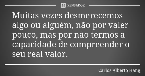 Muitas vezes desmerecemos algo ou alguém, não por valer pouco, mas por não termos a capacidade de compreender o seu real valor.... Frase de Carlos Alberto Hang.