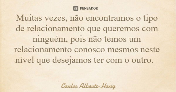 Muitas vezes, não encontramos o tipo de relacionamento que queremos com ninguém, pois não temos um relacionamento conosco mesmos neste nível que desejamos ter c... Frase de Carlos Alberto Hang.