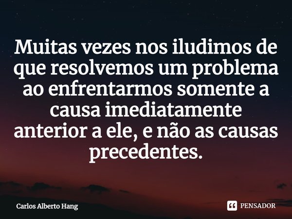 ⁠Muitas vezes nos iludimos de que resolvemos um problema ao enfrentarmos somente a causa imediatamente anterior a ele, e não as causas precedentes.... Frase de Carlos Alberto Hang.