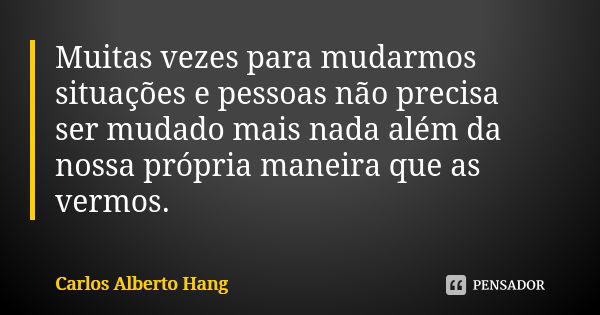 Muitas vezes para mudarmos situações e pessoas não precisa ser mudado mais nada além da nossa própria maneira que as vermos.... Frase de Carlos Alberto Hang.