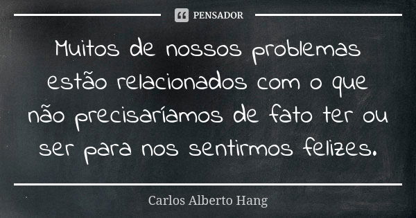 Muitos de nossos problemas estão relacionados com o que não precisaríamos de fato ter ou ser para nos sentirmos felizes.... Frase de Carlos Alberto Hang.