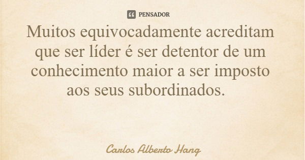 Muitos equivocadamente acreditam que ser líder é ser detentor de um conhecimento maior a ser imposto aos seus subordinados.... Frase de Carlos Alberto Hang.