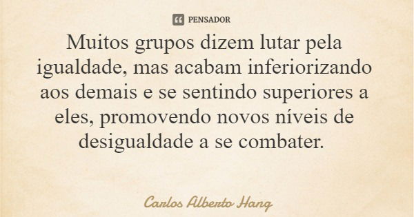 Muitos grupos dizem lutar pela igualdade, mas acabam inferiorizando aos demais e se sentindo superiores a eles, promovendo novos níveis de desigualdade a se com... Frase de Carlos Alberto Hang.