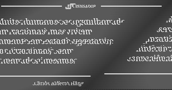 Muitos humanos se orgulham de serem racionais mas vivem praticamente em estado vegetativo, inferior ao irracionais, sem consciência nem de si mesmos.... Frase de Carlos Alberto Hang.