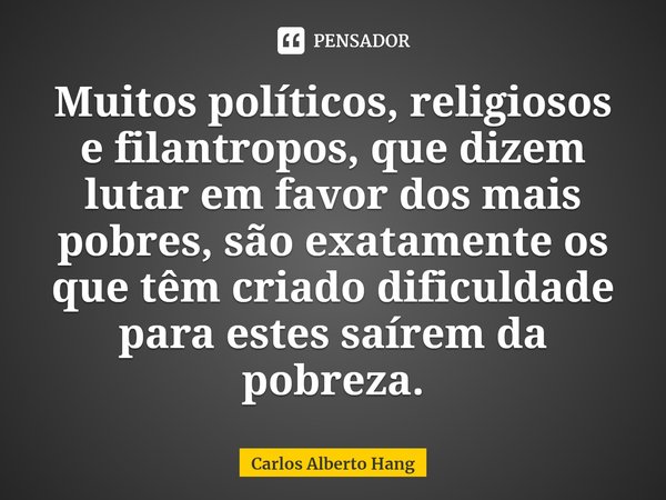 ⁠Muitos políticos, religiosos e filantropos, que dizem lutar em favor dos mais pobres, são exatamente os que têm criado dificuldade para estes saírem da pobreza... Frase de Carlos Alberto Hang.