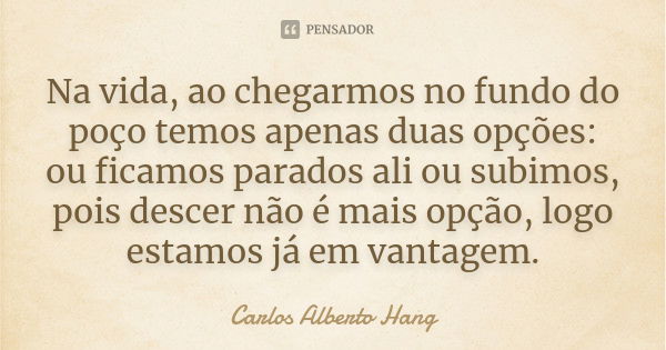 Na vida, ao chegarmos no fundo do poço temos apenas duas opções: ou ficamos parados ali ou subimos, pois descer não é mais opção, logo estamos já em vantagem.... Frase de Carlos Alberto Hang.