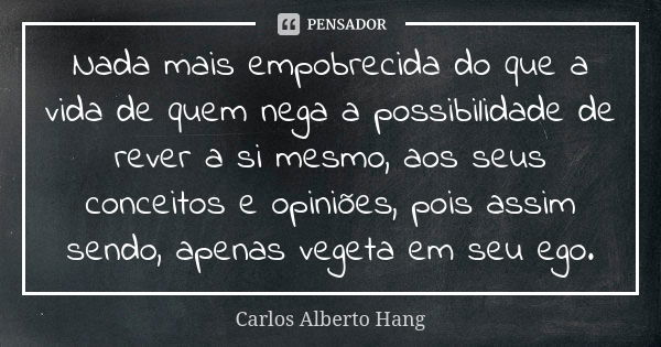 Nada mais empobrecida do que a vida de quem nega a possibilidade de rever a si mesmo, aos seus conceitos e opiniões, pois assim sendo, apenas vegeta em seu ego.... Frase de Carlos Alberto Hang.