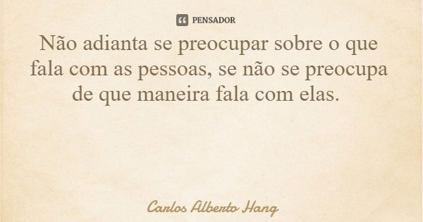 Não adianta se preocupar sobre o que fala com as pessoas, se não se preocupa de que maneira fala com elas.... Frase de Carlos Alberto Hang.