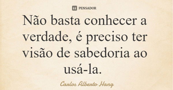 Não basta conhecer a verdade, é preciso ter visão de sabedoria ao usá-la.... Frase de Carlos Alberto Hang.