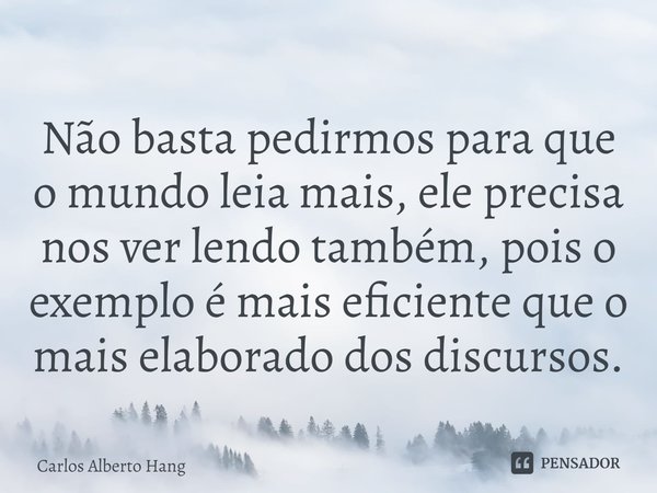 ⁠Não basta pedirmos para que o mundo leia mais, ele precisa nos ver lendo também, pois o exemplo é mais eficiente que o mais elaborado dos discursos.... Frase de Carlos Alberto Hang.