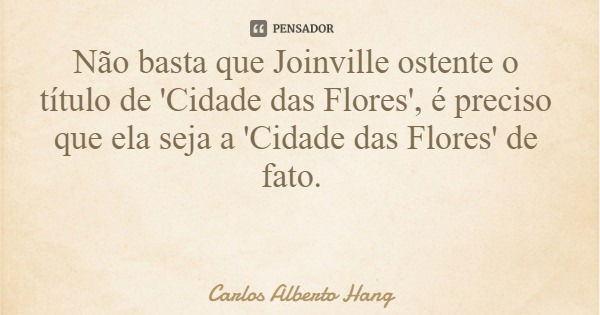 Não basta que Joinville ostente o título de 'Cidade das Flores', é preciso que ela seja a 'Cidade das Flores' de fato.... Frase de Carlos Alberto Hang.