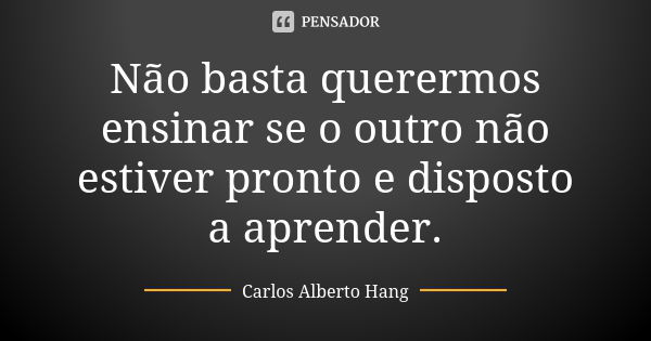 Não basta querermos ensinar se o outro não estiver pronto e disposto a aprender.... Frase de Carlos Alberto Hang.