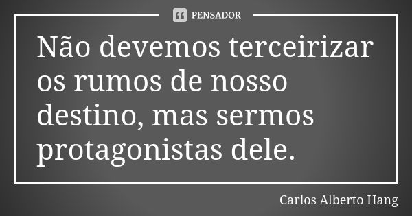 Não devemos terceirizar os rumos de nosso destino, mas sermos protagonistas dele.... Frase de Carlos Alberto Hang.