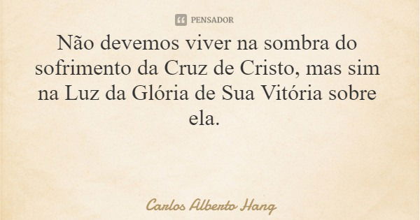 Não devemos viver na sombra do sofrimento da Cruz de Cristo, mas sim na Luz da Glória de Sua Vitória sobre ela.... Frase de Carlos Alberto Hang.