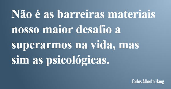 Não é as barreiras materiais nosso maior desafio a superarmos na vida, mas sim as psicológicas.... Frase de Carlos Alberto Hang.