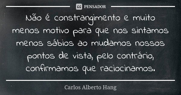 Não é constrangimento e muito menos motivo para que nos sintamos menos sábios ao mudamos nossos pontos de vista, pelo contrário, confirmamos que raciocinamos.... Frase de Carlos Alberto Hang.