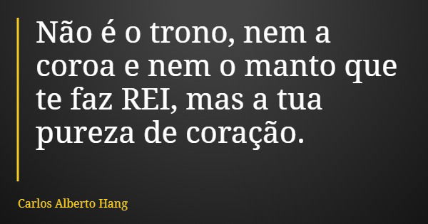 Não é o trono, nem a coroa e nem o manto que te faz REI, mas a tua pureza de coração.... Frase de Carlos Alberto Hang.