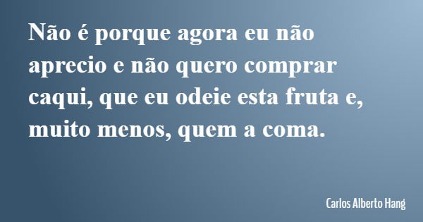 Não é porque agora eu não aprecio e não quero comprar caqui, que eu odeie esta fruta e, muito menos, quem a coma.... Frase de Carlos Alberto Hang.