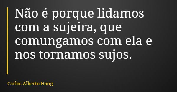 Não é porque lidamos com a sujeira, que comungamos com ela e nos tornamos sujos.... Frase de Carlos Alberto Hang.