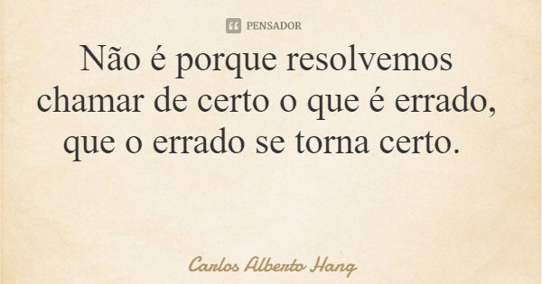 Não é porque resolvemos chamar de certo o que é errado, que o errado se torna certo.... Frase de Carlos Alberto Hang.