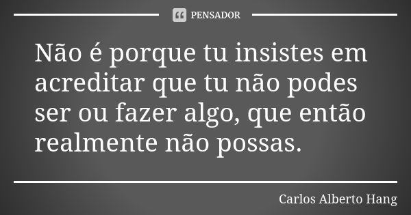 Não é porque tu insistes em acreditar que tu não podes ser ou fazer algo, que então realmente não possas.... Frase de Carlos Alberto Hang.