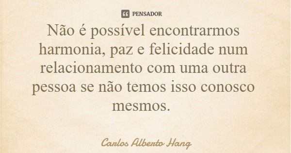 Não é possível encontrarmos harmonia, paz e felicidade num relacionamento com uma outra pessoa se não temos isso conosco mesmos.... Frase de Carlos Alberto Hang.