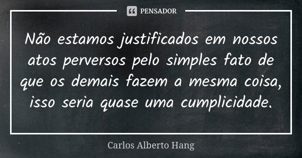 Não estamos justificados em nossos atos perversos pelo simples fato de que os demais fazem a mesma coisa, isso seria quase uma cumplicidade.... Frase de Carlos Alberto Hang.