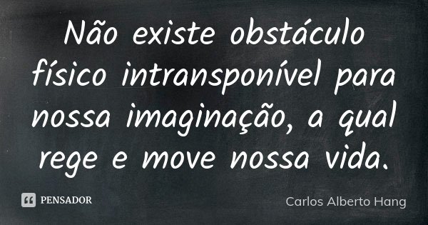 Não existe obstáculo físico intransponível para nossa imaginação, a qual rege e move nossa vida.... Frase de Carlos Alberto Hang.