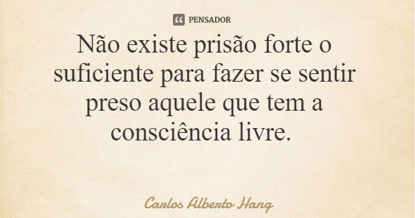 Não existe prisão forte o suficiente para fazer se sentir preso aquele que tem a consciência livre.... Frase de Carlos Alberto Hang.