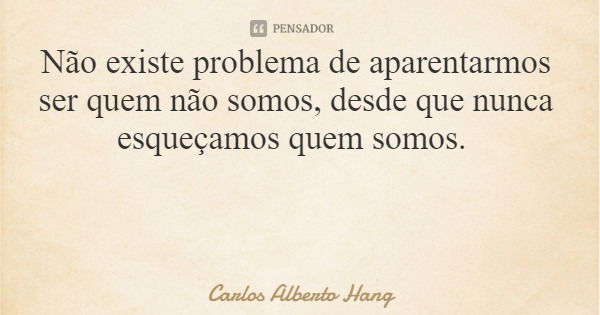 Não existe problema de aparentarmos ser quem não somos, desde que nunca esqueçamos quem somos.... Frase de Carlos Alberto Hang.