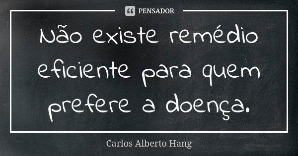 Não existe remédio eficiente para quem prefere a doença.... Frase de Carlos Alberto Hang.