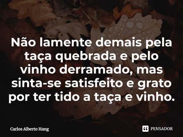 ⁠Não lamente demais pela taça quebrada e pelo vinho derramado, mas sinta-se satisfeito e grato por ter tido a taça e vinho.... Frase de Carlos Alberto Hang.