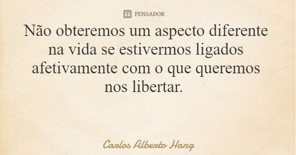 Não obteremos um aspecto diferente na vida se estivermos ligados afetivamente com o que queremos nos libertar.... Frase de Carlos Alberto Hang.