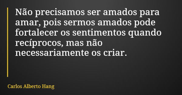Não precisamos ser amados para amar, pois sermos amados pode fortalecer os sentimentos quando recíprocos, mas não necessariamente os criar.... Frase de Carlos Alberto Hang.