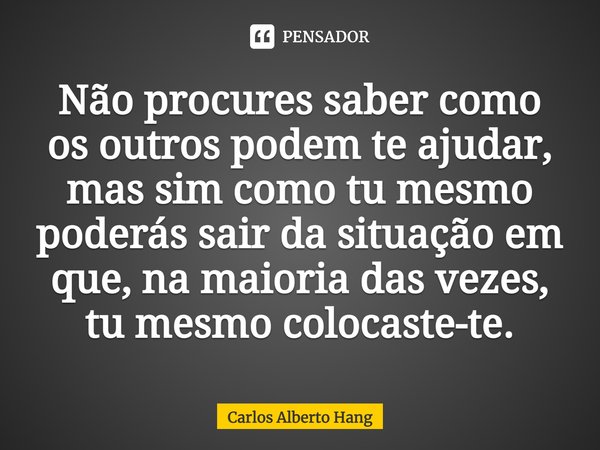 ⁠Não procures saber como os outros podem te ajudar, mas sim como tu mesmo poderás sair da situação em que, na maioria das vezes, tu mesmo colocaste-te.... Frase de Carlos Alberto Hang.